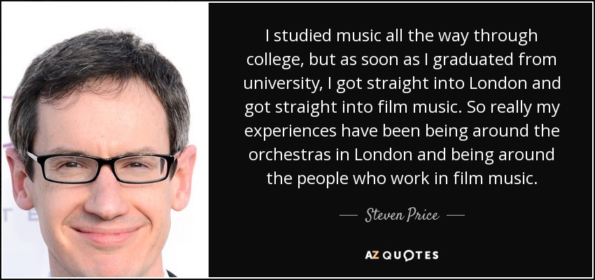 I studied music all the way through college, but as soon as I graduated from university, I got straight into London and got straight into film music. So really my experiences have been being around the orchestras in London and being around the people who work in film music. - Steven Price