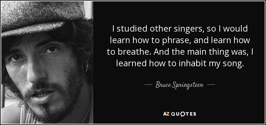 I studied other singers, so I would learn how to phrase, and learn how to breathe. And the main thing was, I learned how to inhabit my song. - Bruce Springsteen
