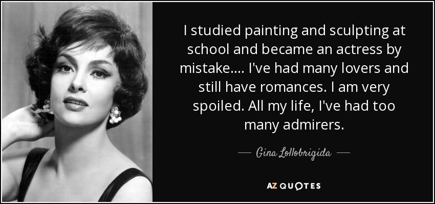I studied painting and sculpting at school and became an actress by mistake .... I've had many lovers and still have romances. I am very spoiled. All my life, I've had too many admirers. - Gina Lollobrigida