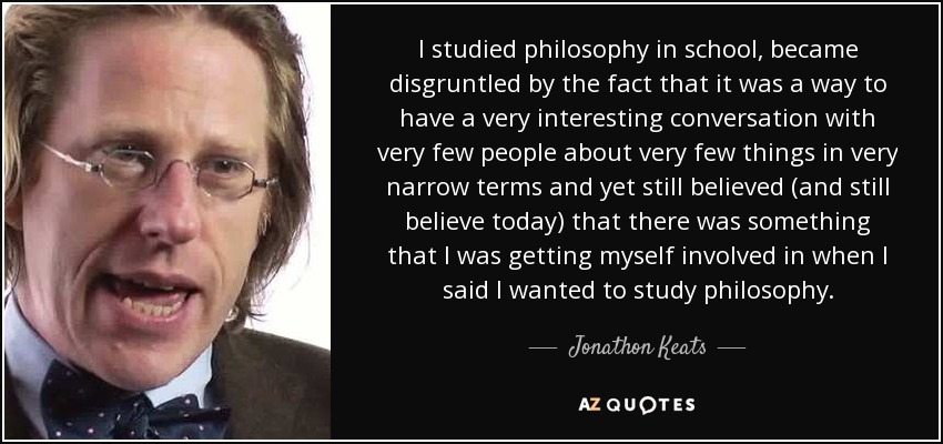 I studied philosophy in school, became disgruntled by the fact that it was a way to have a very interesting conversation with very few people about very few things in very narrow terms and yet still believed (and still believe today) that there was something that I was getting myself involved in when I said I wanted to study philosophy. - Jonathon Keats