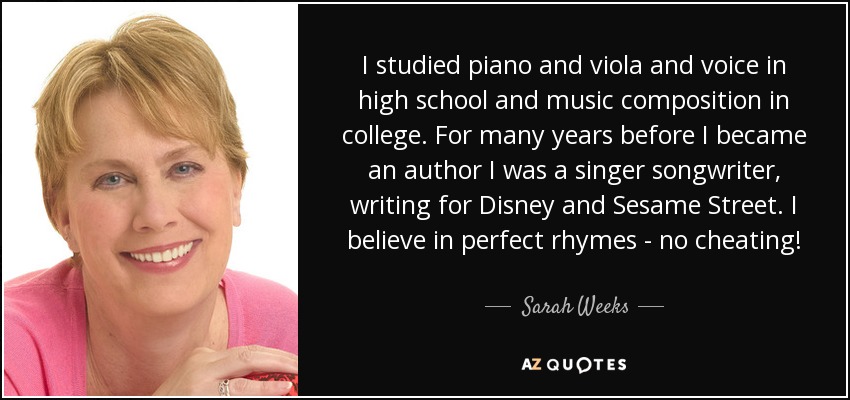 I studied piano and viola and voice in high school and music composition in college. For many years before I became an author I was a singer songwriter, writing for Disney and Sesame Street. I believe in perfect rhymes - no cheating! - Sarah Weeks