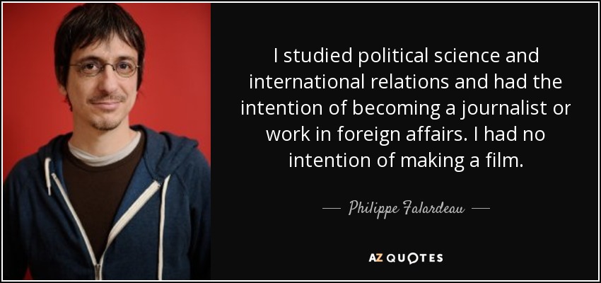 I studied political science and international relations and had the intention of becoming a journalist or work in foreign affairs. I had no intention of making a film. - Philippe Falardeau