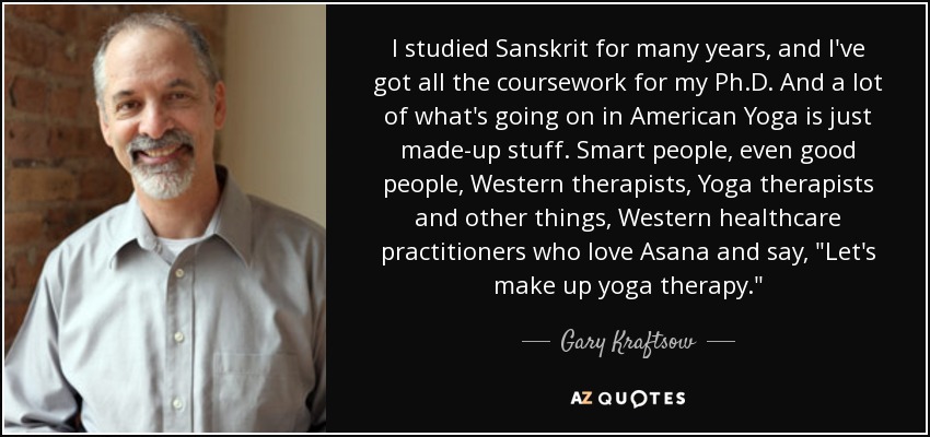 I studied Sanskrit for many years, and I've got all the coursework for my Ph.D. And a lot of what's going on in American Yoga is just made-up stuff. Smart people, even good people, Western therapists, Yoga therapists and other things, Western healthcare practitioners who love Asana and say, 