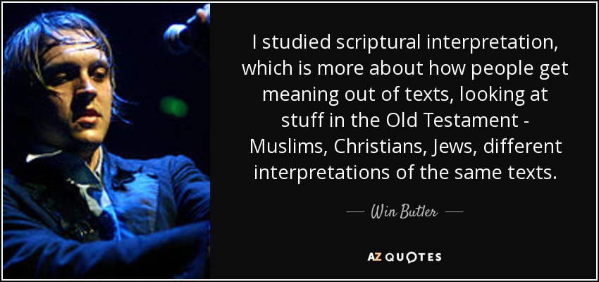I studied scriptural interpretation, which is more about how people get meaning out of texts, looking at stuff in the Old Testament - Muslims, Christians, Jews, different interpretations of the same texts. - Win Butler