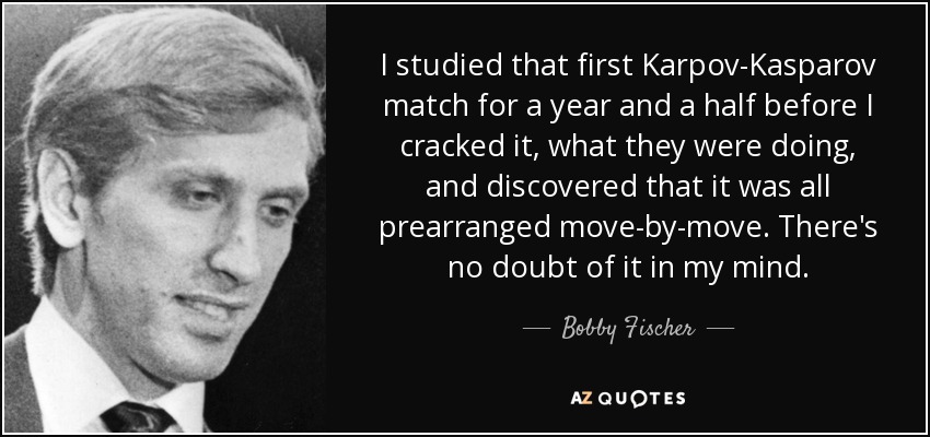 I studied that first Karpov-Kasparov match for a year and a half before I cracked it, what they were doing, and discovered that it was all prearranged move-by-move. There's no doubt of it in my mind. - Bobby Fischer