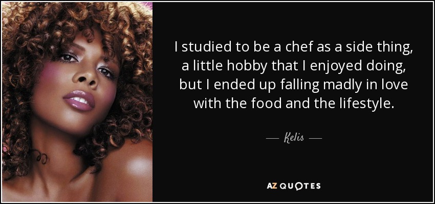 I studied to be a chef as a side thing, a little hobby that I enjoyed doing, but I ended up falling madly in love with the food and the lifestyle. - Kelis