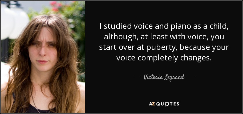 I studied voice and piano as a child, although, at least with voice, you start over at puberty, because your voice completely changes. - Victoria Legrand
