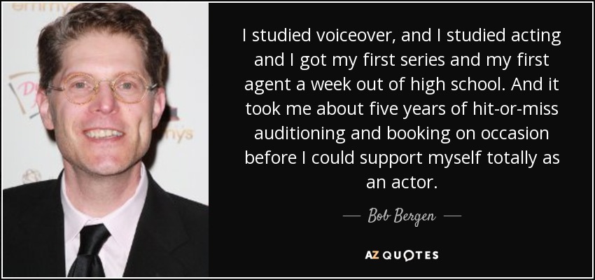 I studied voiceover, and I studied acting and I got my first series and my first agent a week out of high school. And it took me about five years of hit-or-miss auditioning and booking on occasion before I could support myself totally as an actor. - Bob Bergen