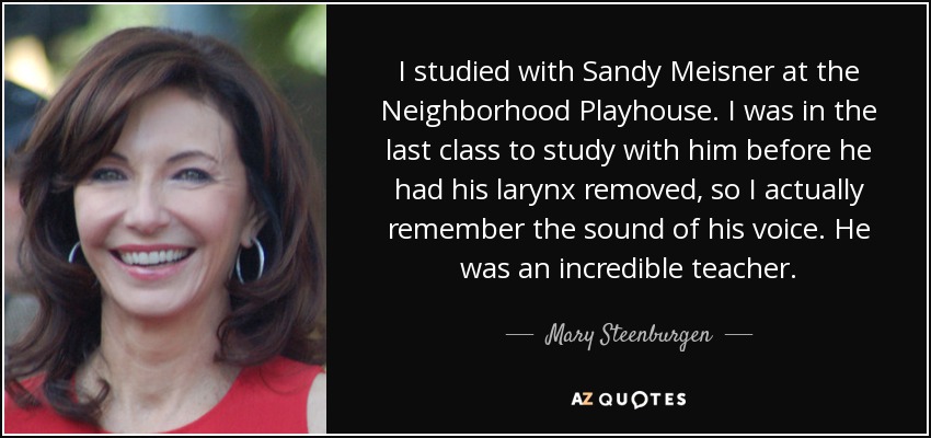 I studied with Sandy Meisner at the Neighborhood Playhouse. I was in the last class to study with him before he had his larynx removed, so I actually remember the sound of his voice. He was an incredible teacher. - Mary Steenburgen