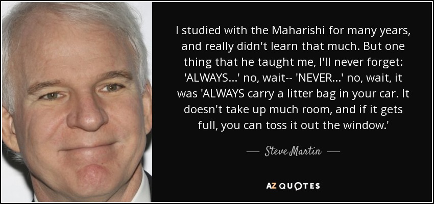 I studied with the Maharishi for many years, and really didn't learn that much. But one thing that he taught me, I'll never forget: 'ALWAYS...' no, wait-- 'NEVER...' no, wait, it was 'ALWAYS carry a litter bag in your car. It doesn't take up much room, and if it gets full, you can toss it out the window.' - Steve Martin