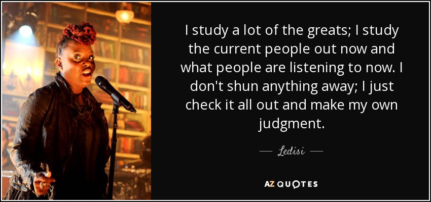I study a lot of the greats; I study the current people out now and what people are listening to now. I don't shun anything away; I just check it all out and make my own judgment. - Ledisi
