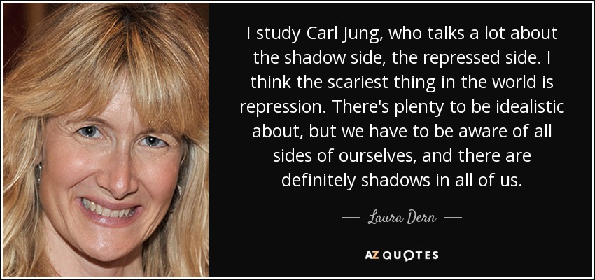 I study Carl Jung, who talks a lot about the shadow side, the repressed side. I think the scariest thing in the world is repression. There's plenty to be idealistic about, but we have to be aware of all sides of ourselves, and there are definitely shadows in all of us. - Laura Dern