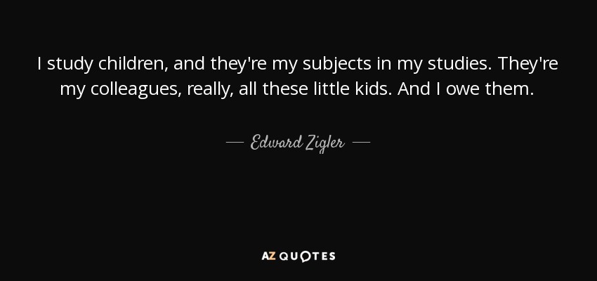 I study children, and they're my subjects in my studies. They're my colleagues, really, all these little kids. And I owe them. - Edward Zigler