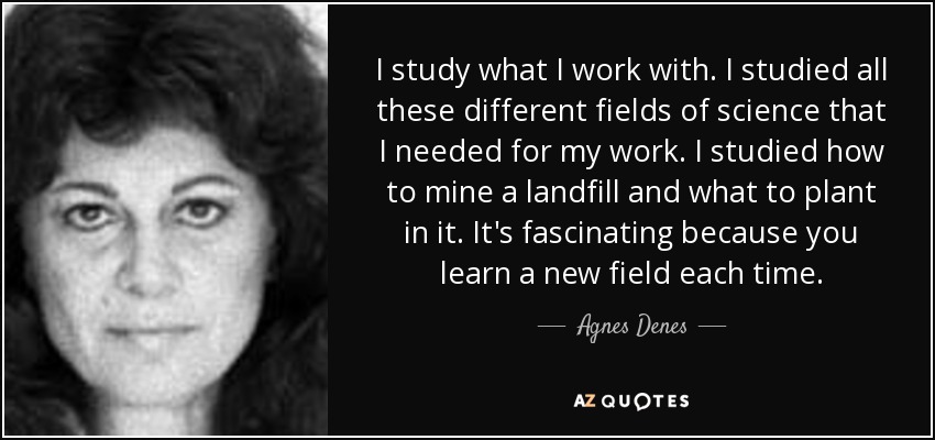 I study what I work with. I studied all these different fields of science that I needed for my work. I studied how to mine a landfill and what to plant in it. It's fascinating because you learn a new field each time. - Agnes Denes