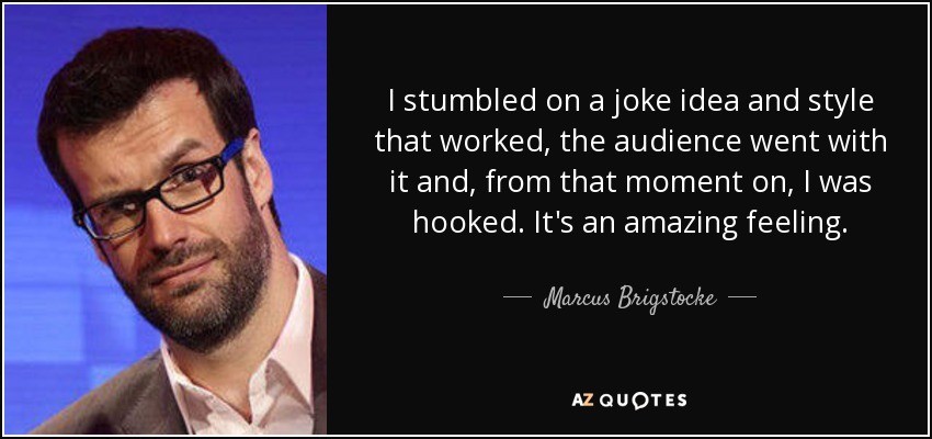 I stumbled on a joke idea and style that worked, the audience went with it and, from that moment on, I was hooked. It's an amazing feeling. - Marcus Brigstocke