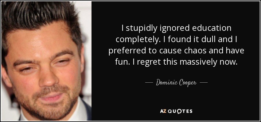 I stupidly ignored education completely. I found it dull and I preferred to cause chaos and have fun. I regret this massively now. - Dominic Cooper