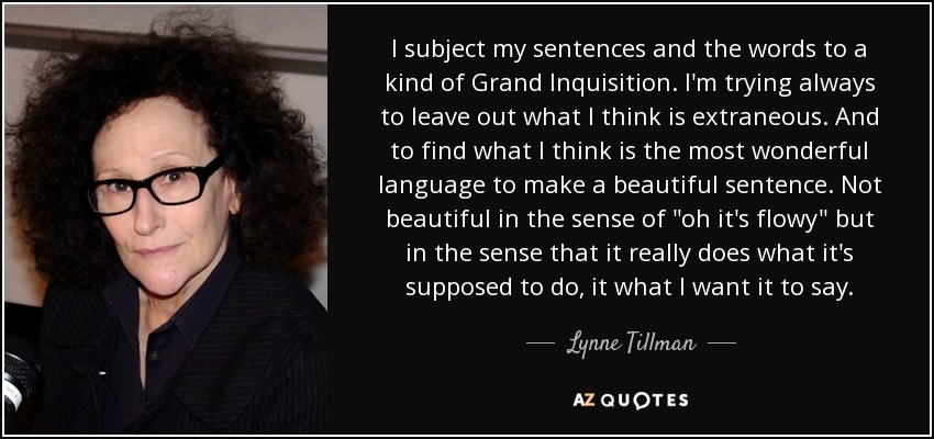 I subject my sentences and the words to a kind of Grand Inquisition. I'm trying always to leave out what I think is extraneous. And to find what I think is the most wonderful language to make a beautiful sentence. Not beautiful in the sense of 