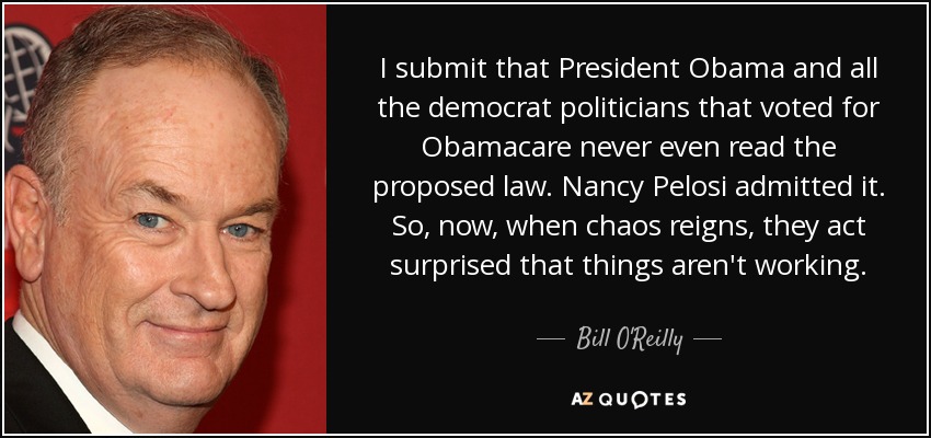 I submit that President Obama and all the democrat politicians that voted for Obamacare never even read the proposed law. Nancy Pelosi admitted it. So, now, when chaos reigns, they act surprised that things aren't working. - Bill O'Reilly