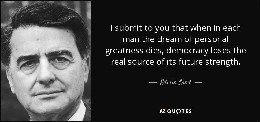 I submit to you that when in each man the dream of personal greatness dies, democracy loses the real source of its future strength. - Edwin Land