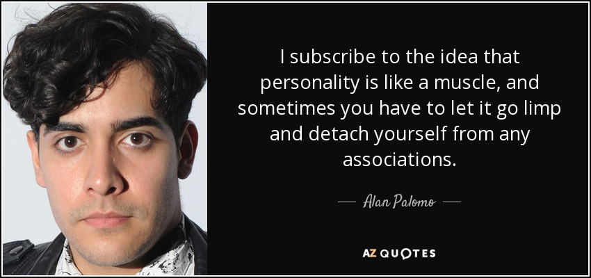I subscribe to the idea that personality is like a muscle, and sometimes you have to let it go limp and detach yourself from any associations. - Alan Palomo