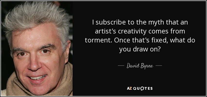 I subscribe to the myth that an artist's creativity comes from torment. Once that's fixed, what do you draw on? - David Byrne