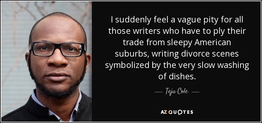 I suddenly feel a vague pity for all those writers who have to ply their trade from sleepy American suburbs, writing divorce scenes symbolized by the very slow washing of dishes. - Teju Cole