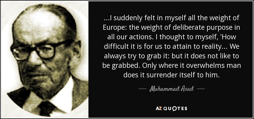 ...I suddenly felt in myself all the weight of Europe: the weight of deliberate purpose in all our actions. I thought to myself, 'How difficult it is for us to attain to reality... We always try to grab it: but it does not like to be grabbed. Only where it overwhelms man does it surrender itself to him. - Muhammad Asad