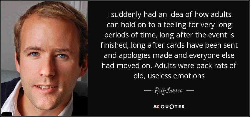 I suddenly had an idea of how adults can hold on to a feeling for very long periods of time, long after the event is finished, long after cards have been sent and apologies made and everyone else had moved on. Adults were pack rats of old, useless emotions - Reif Larsen