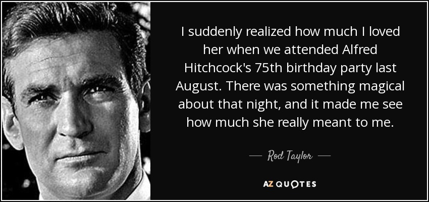 I suddenly realized how much I loved her when we attended Alfred Hitchcock's 75th birthday party last August. There was something magical about that night, and it made me see how much she really meant to me. - Rod Taylor