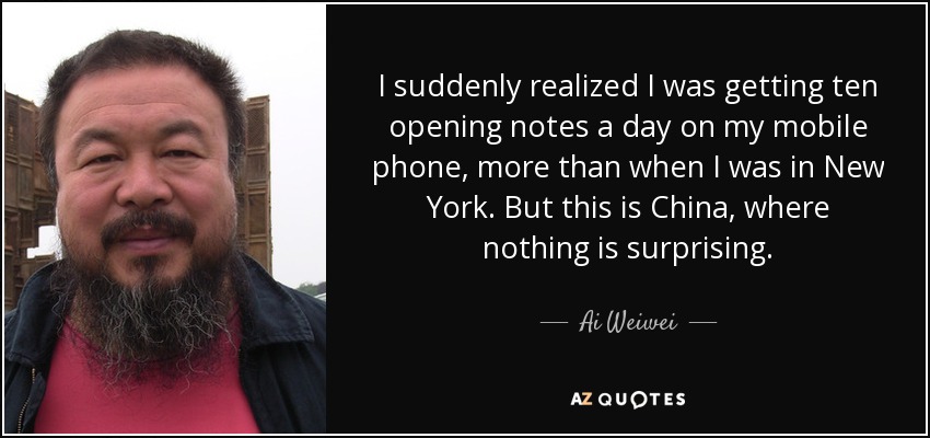 I suddenly realized I was getting ten opening notes a day on my mobile phone, more than when I was in New York. But this is China, where nothing is surprising. - Ai Weiwei