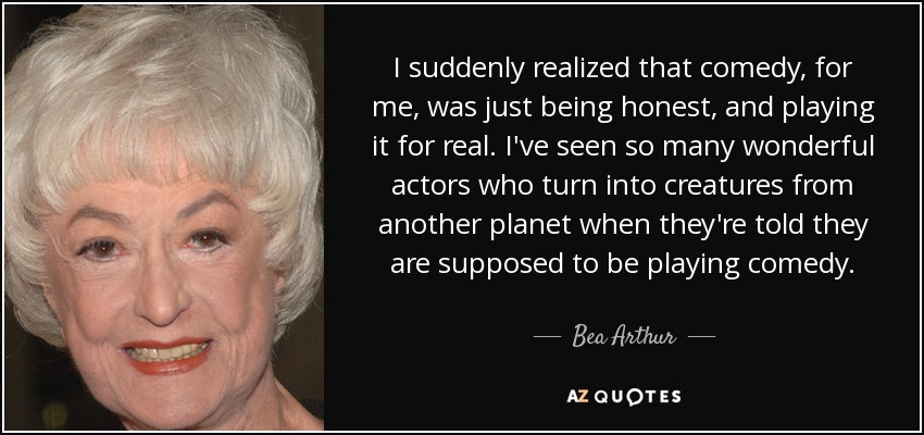 I suddenly realized that comedy, for me, was just being honest, and playing it for real. I've seen so many wonderful actors who turn into creatures from another planet when they're told they are supposed to be playing comedy. - Bea Arthur