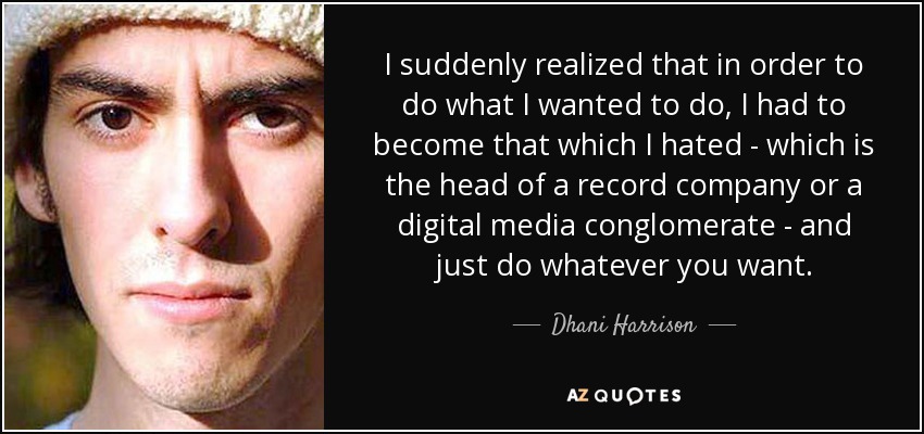 I suddenly realized that in order to do what I wanted to do, I had to become that which I hated - which is the head of a record company or a digital media conglomerate - and just do whatever you want. - Dhani Harrison