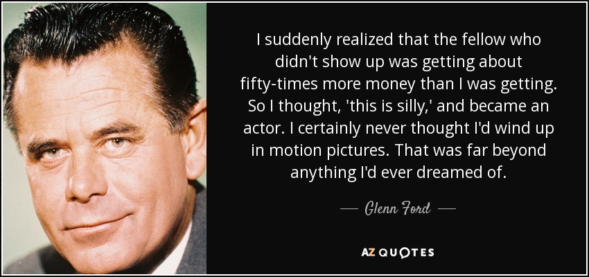 I suddenly realized that the fellow who didn't show up was getting about fifty-times more money than I was getting. So I thought, 'this is silly,' and became an actor. I certainly never thought I'd wind up in motion pictures. That was far beyond anything I'd ever dreamed of. - Glenn Ford