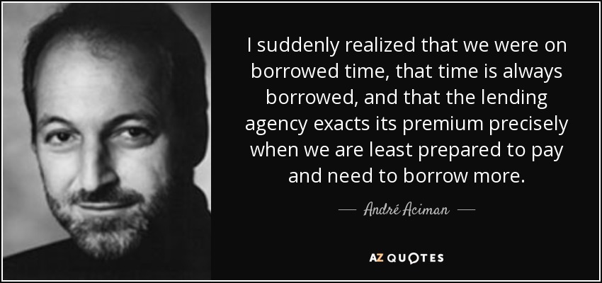 I suddenly realized that we were on borrowed time, that time is always borrowed, and that the lending agency exacts its premium precisely when we are least prepared to pay and need to borrow more. - André Aciman