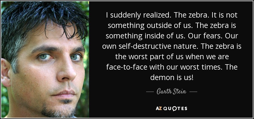 I suddenly realized. The zebra. It is not something outside of us. The zebra is something inside of us. Our fears. Our own self-destructive nature. The zebra is the worst part of us when we are face-to-face with our worst times. The demon is us! - Garth Stein