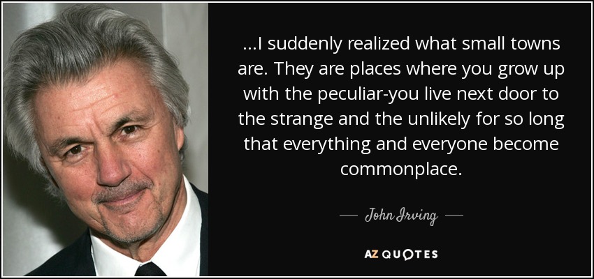 ...I suddenly realized what small towns are. They are places where you grow up with the peculiar-you live next door to the strange and the unlikely for so long that everything and everyone become commonplace. - John Irving