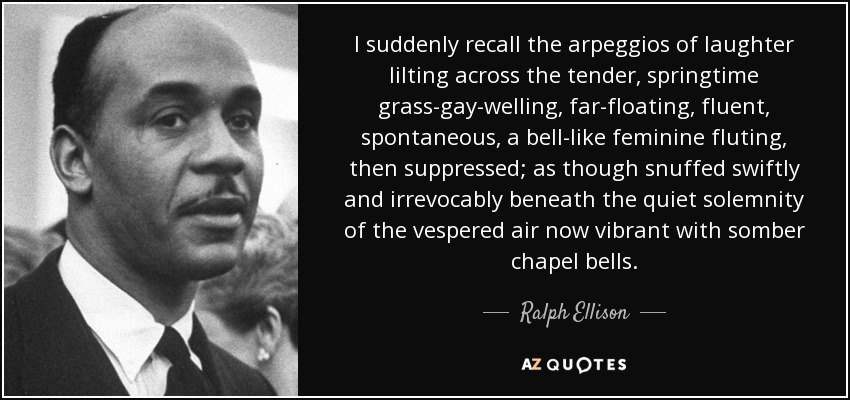 I suddenly recall the arpeggios of laughter lilting across the tender, springtime grass-gay-welling, far-floating, fluent, spontaneous, a bell-like feminine fluting, then suppressed; as though snuffed swiftly and irrevocably beneath the quiet solemnity of the vespered air now vibrant with somber chapel bells. - Ralph Ellison