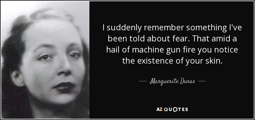 I suddenly remember something I've been told about fear. That amid a hail of machine gun fire you notice the existence of your skin. - Marguerite Duras