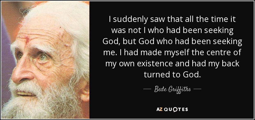 I suddenly saw that all the time it was not I who had been seeking God, but God who had been seeking me. I had made myself the centre of my own existence and had my back turned to God. - Bede Griffiths