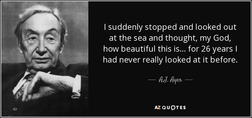 I suddenly stopped and looked out at the sea and thought, my God, how beautiful this is ... for 26 years I had never really looked at it before. - A.J. Ayer