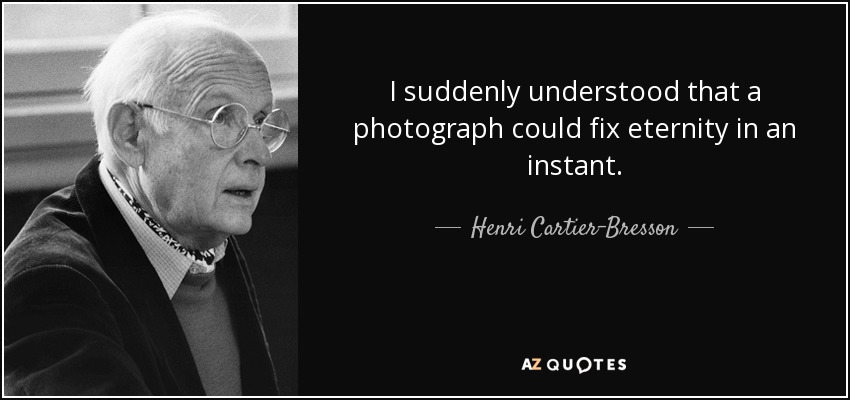 I suddenly understood that a photograph could fix eternity in an instant. - Henri Cartier-Bresson