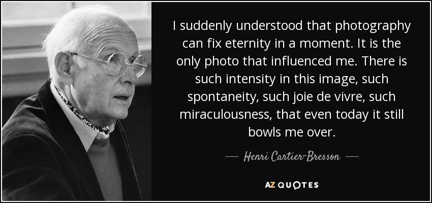 I suddenly understood that photography can fix eternity in a moment. It is the only photo that influenced me. There is such intensity in this image, such spontaneity, such joie de vivre, such miraculousness, that even today it still bowls me over. - Henri Cartier-Bresson