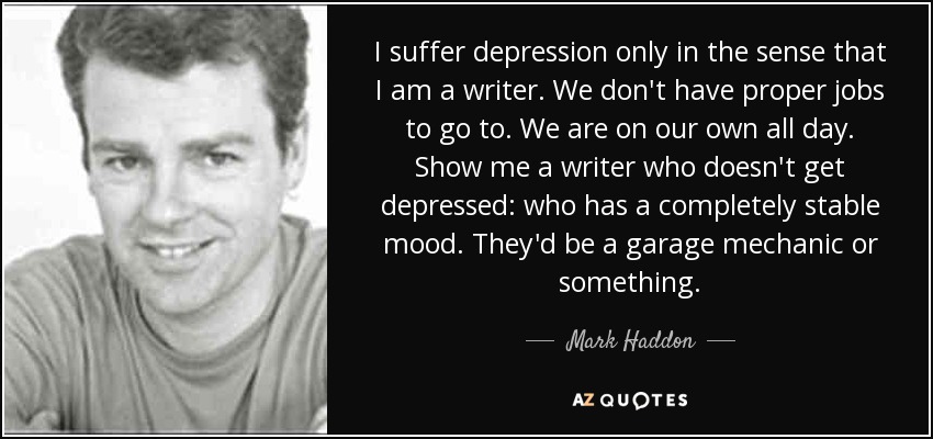 I suffer depression only in the sense that I am a writer. We don't have proper jobs to go to. We are on our own all day. Show me a writer who doesn't get depressed: who has a completely stable mood. They'd be a garage mechanic or something. - Mark Haddon