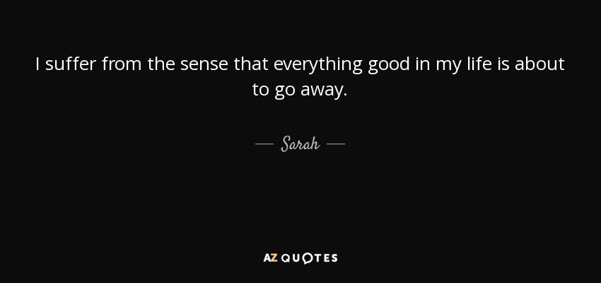 I suffer from the sense that everything good in my life is about to go away. - Sarah
