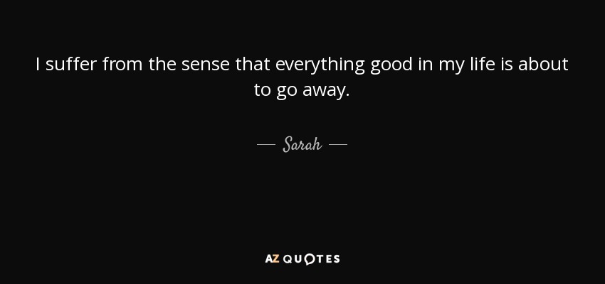 I suffer from the sense that everything good in my life is about to go away. - Sarah