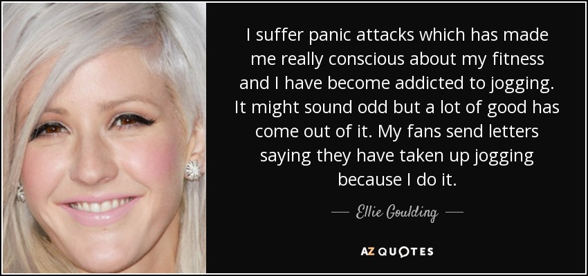 I suffer panic attacks which has made me really conscious about my fitness and I have become addicted to jogging. It might sound odd but a lot of good has come out of it. My fans send letters saying they have taken up jogging because I do it. - Ellie Goulding