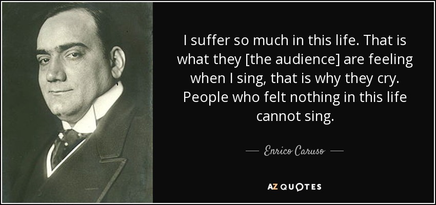 I suffer so much in this life. That is what they [the audience] are feeling when I sing, that is why they cry. People who felt nothing in this life cannot sing. - Enrico Caruso