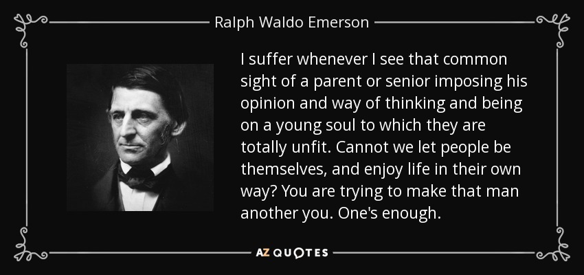 I suffer whenever I see that common sight of a parent or senior imposing his opinion and way of thinking and being on a young soul to which they are totally unfit. Cannot we let people be themselves, and enjoy life in their own way? You are trying to make that man another you. One's enough. - Ralph Waldo Emerson