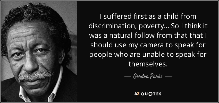 I suffered first as a child from discrimination, poverty ... So I think it was a natural follow from that that I should use my camera to speak for people who are unable to speak for themselves. - Gordon Parks