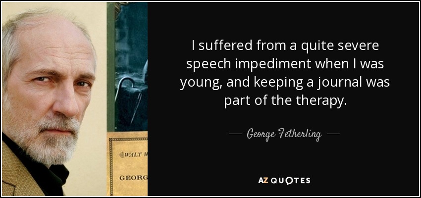 I suffered from a quite severe speech impediment when I was young, and keeping a journal was part of the therapy. - George Fetherling